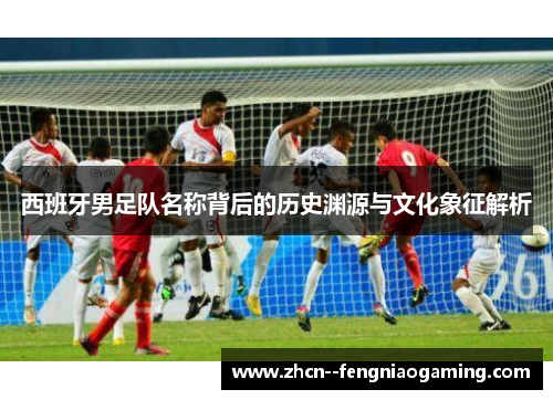 西班牙男足队名称背后的历史渊源与文化象征解析