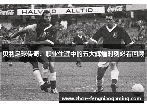 贝利足球传奇:职业生涯中的五大辉煌时刻必看回顾 贝利足球传奇:职业生涯中的五大辉煌时刻必看回顾