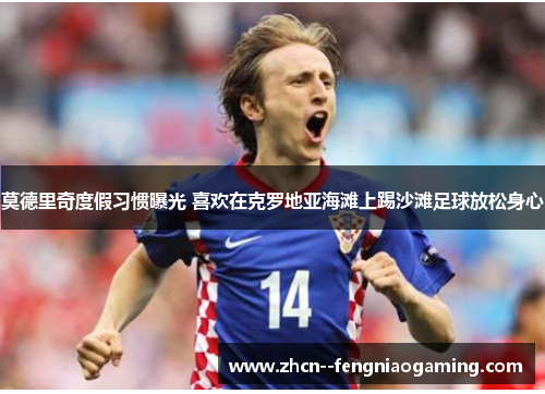 莫德里奇度假习惯曝光 喜欢在克罗地亚海滩上踢沙滩足球放松身心 莫德里奇度假习惯曝光 喜欢在克罗地亚海滩上踢沙滩足球放松身心