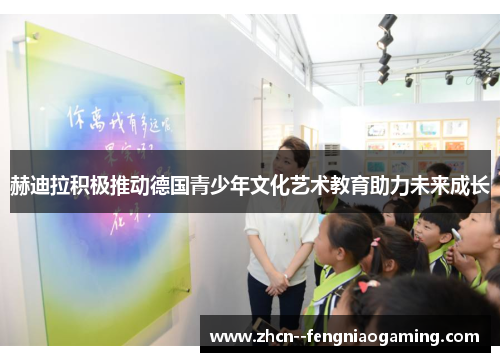 赫迪拉积极推动德国青少年文化艺术教育助力未来成长