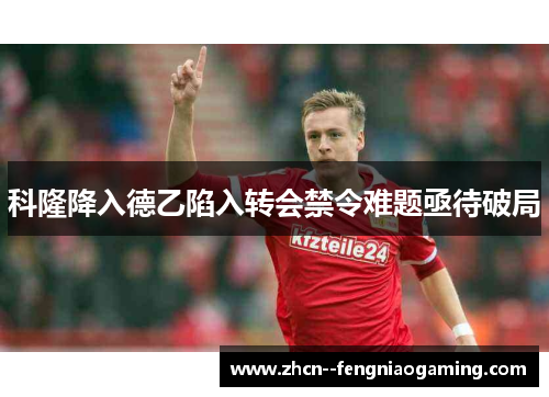 科隆降入德乙陷入转会禁令难题亟待破局